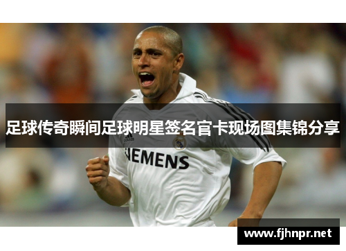 足球传奇瞬间足球明星签名官卡现场图集锦分享