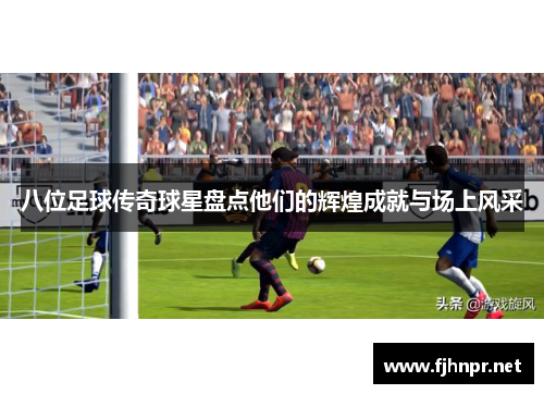 八位足球传奇球星盘点他们的辉煌成就与场上风采