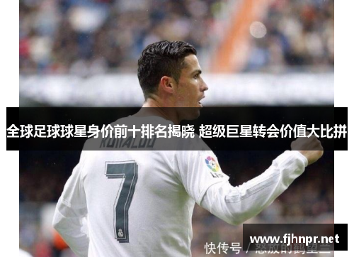全球足球球星身价前十排名揭晓 超级巨星转会价值大比拼