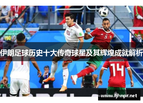 伊朗足球历史十大传奇球星及其辉煌成就解析